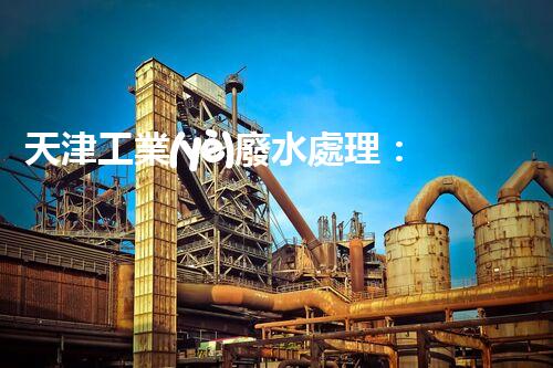 天津工業(yè)廢水處理：開啟綠色工業(yè)新紀(jì)元？